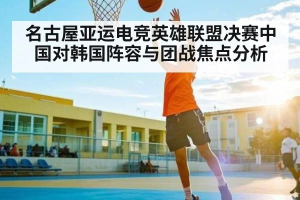 名古屋亚运电竞英雄联盟决赛中国对韩国阵容与团战焦点分析