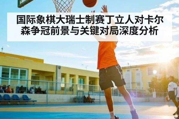 国际象棋大瑞士制赛丁立人对卡尔森争冠前景与关键对局深度分析 | HTH.com
